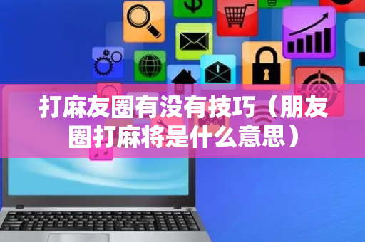 打麻友圈有没有技巧（朋友圈打麻将是什么意思）