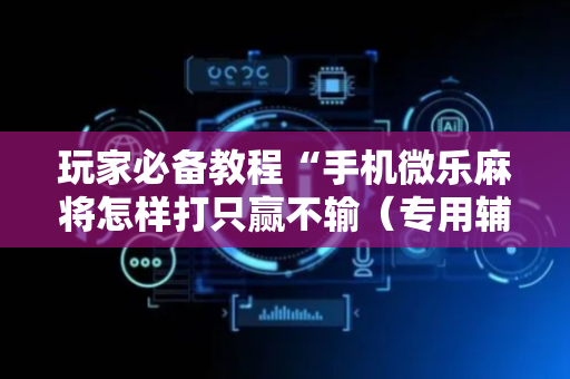 玩家必备教程“手机微乐麻将怎样打只赢不输（专用辅牌神器免安装）