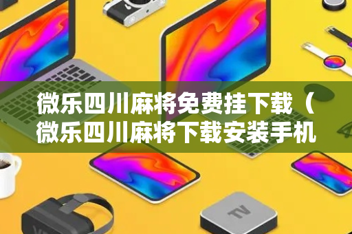 微乐四川麻将免费挂下载（微乐四川麻将下载安装手机）