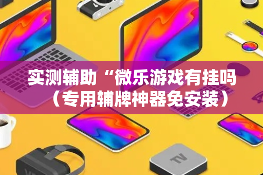 实测辅助“微乐游戏有挂吗（专用辅牌神器免安装）