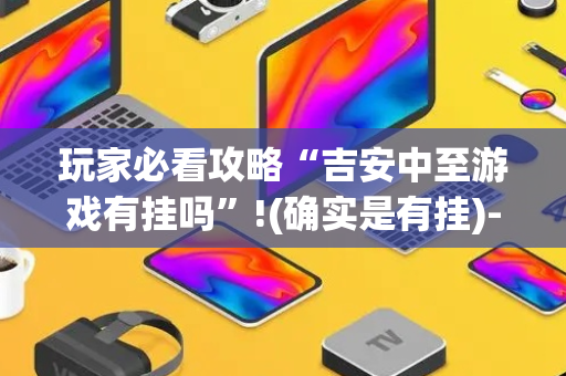 玩家必看攻略“吉安中至游戏有挂吗”!(确实是有挂)-抖音
