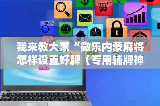 我来教大家“微乐内蒙麻将怎样设置好牌（专用辅牌神器免安装）