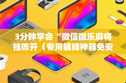 3分钟学会“微信微乐麻将挂咋开（专用辅牌神器免安装）