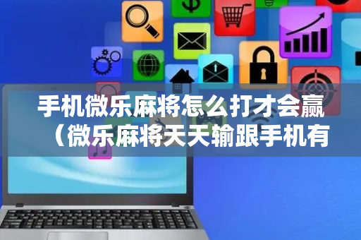 手机微乐麻将怎么打才会赢（微乐麻将天天输跟手机有关系吗）
