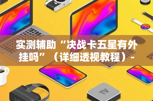 实测辅助“决战卡五星有外挂吗”（详细透视教程）-哔哩哔哩
