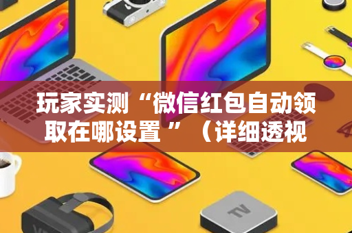 玩家实测“微信红包自动领取在哪设置 ”（详细透视教程）-哔哩哔哩