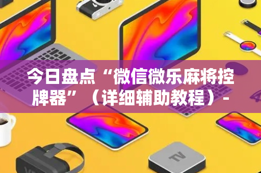 今日盘点“微信微乐麻将控牌器”（详细辅助教程）-哔哩哔哩