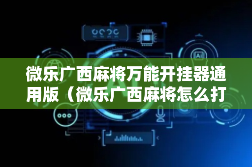 微乐广西麻将万能开挂器通用版（微乐广西麻将怎么打才会赢呢）