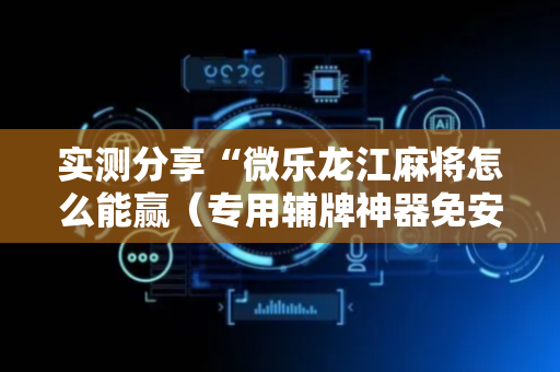 实测分享“微乐龙江麻将怎么能赢（专用辅牌神器免安装）