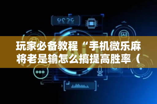 玩家必备教程“手机微乐麻将老是输怎么搞提高胜率（专用辅牌神器免安装）