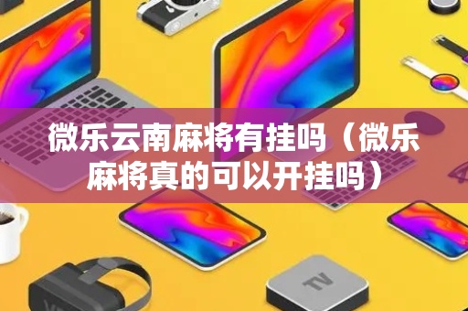 微乐云南麻将有挂吗（微乐麻将真的可以开挂吗）