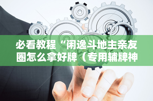 必看教程“闲逸斗地主亲友圈怎么拿好牌（专用辅牌神器免安装）