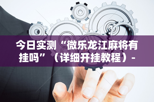 今日实测“微乐龙江麻将有挂吗”（详细开挂教程）-哔哩哔哩