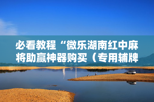 必看教程“微乐湖南红中麻将助赢神器购买（专用辅牌神器免安装）