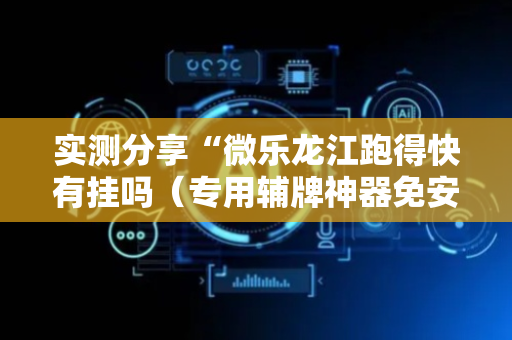 实测分享“微乐龙江跑得快有挂吗（专用辅牌神器免安装）
