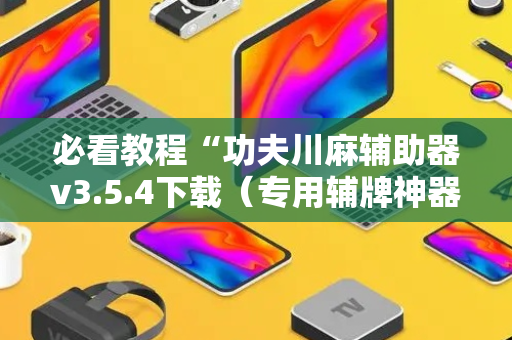 必看教程“功夫川麻辅助器v3.5.4下载（专用辅牌神器免安装）