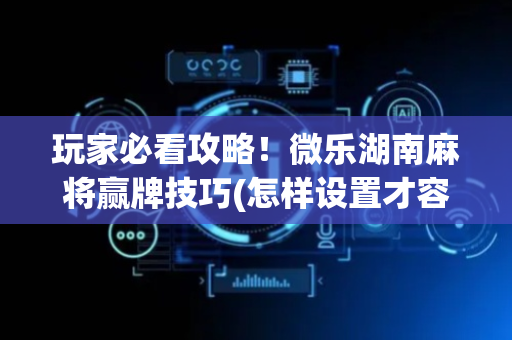玩家必看攻略！微乐湖南麻将赢牌技巧(怎样设置才容易赢)