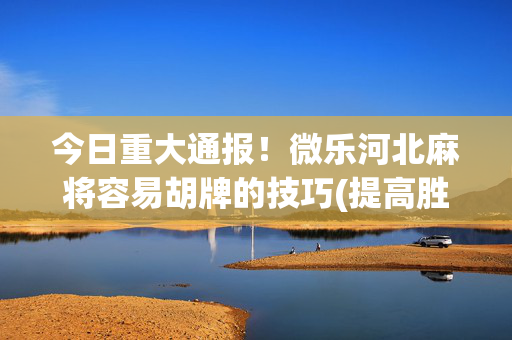 今日重大通报！微乐河北麻将容易胡牌的技巧(提高胜率技巧)