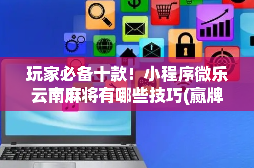 玩家必备十款！小程序微乐云南麻将有哪些技巧(赢牌技巧插件安装)