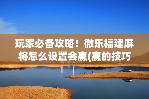 玩家必备攻略！微乐福建麻将怎么设置会赢(赢的技巧提高胜率)