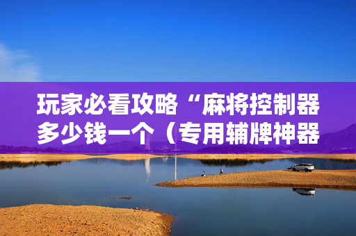 玩家必看攻略“麻将控制器多少钱一个（专用辅牌神器免安装）