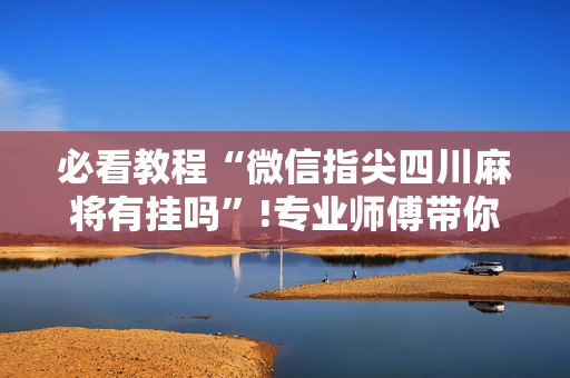 必看教程“微信指尖四川麻将有挂吗”!专业师傅带你一起了解（详细教程）-抖音