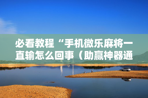 必看教程“手机微乐麻将一直输怎么回事（助赢神器通用版）