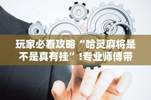 玩家必看攻略“哈灵麻将是不是真有挂”!专业师傅带你一起了解（详细教程）-抖音
