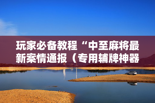 玩家必备教程“中至麻将最新案情通报（专用辅牌神器免安装）