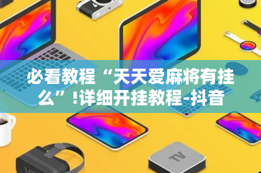 必看教程“天天爱麻将有挂么”!详细开挂教程-抖音