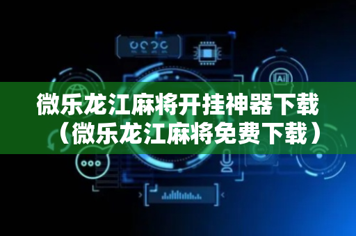 微乐龙江麻将开挂神器下载（微乐龙江麻将免费下载）