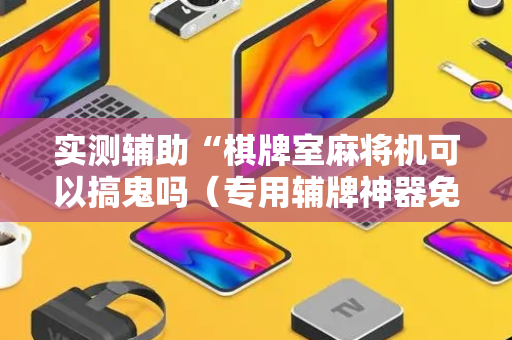 实测辅助“棋牌室麻将机可以搞鬼吗（专用辅牌神器免安装）