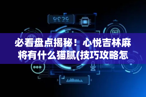 必看盘点揭秘！心悦吉林麻将有什么猫腻(技巧攻略怎样拿好牌)