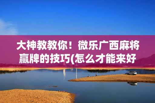 大神教教你！微乐广西麻将赢牌的技巧(怎么才能来好牌)