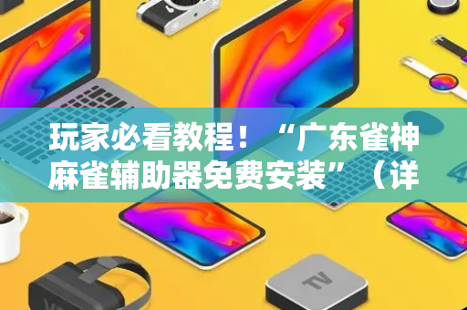 玩家必看教程！“广东雀神麻雀辅助器免费安装”（详细开挂教程）-哔哩哔哩
