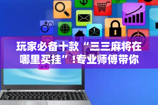 玩家必备十款“三三麻将在哪里买挂”!专业师傅带你一起了解（详细教程）-抖音