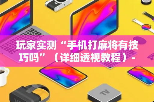 玩家实测“手机打麻将有技巧吗”（详细透视教程）-哔哩哔哩