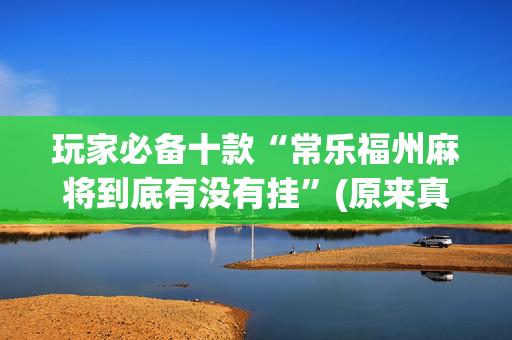 玩家必备十款“常乐福州麻将到底有没有挂”(原来真的有挂)-抖音