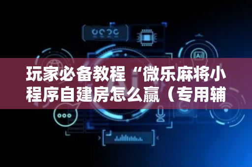 玩家必备教程“微乐麻将小程序自建房怎么赢（专用辅牌神器免安装）