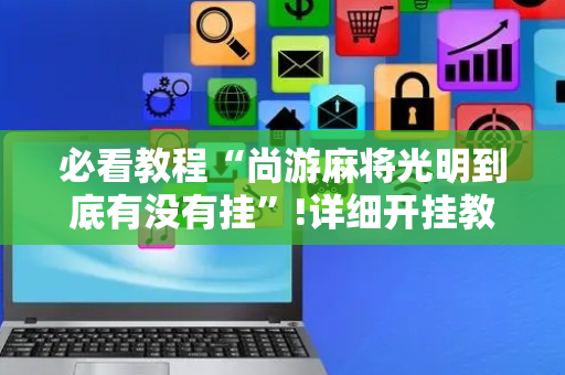 必看教程“尚游麻将光明到底有没有挂”!详细开挂教程-抖音