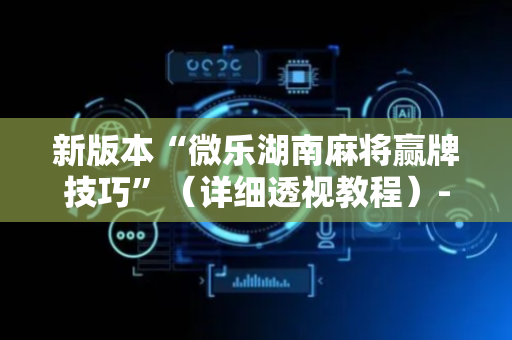 新版本“微乐湖南麻将赢牌技巧”（详细透视教程）-哔哩哔哩