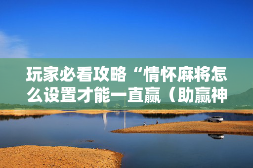 玩家必看攻略“情怀麻将怎么设置才能一直赢（助赢神器通用版）