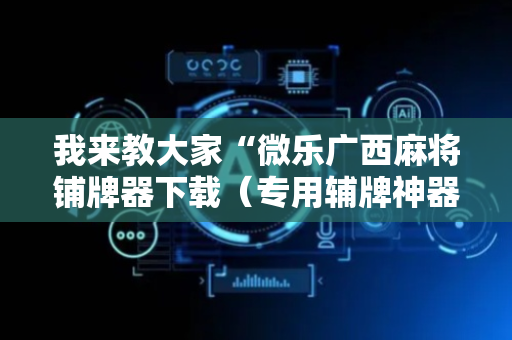 我来教大家“微乐广西麻将铺牌器下载（专用辅牌神器免安装）