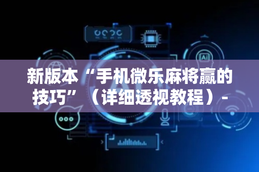新版本“手机微乐麻将赢的技巧”（详细透视教程）-哔哩哔哩