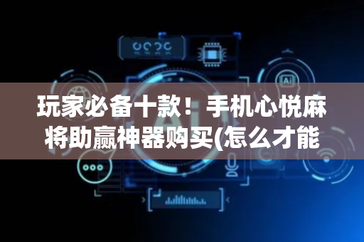 玩家必备十款！手机心悦麻将助赢神器购买(怎么才能来好牌)