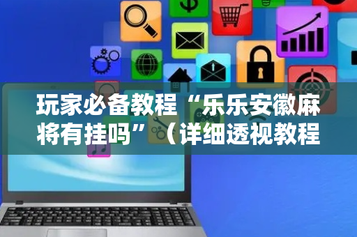 玩家必备教程“乐乐安徽麻将有挂吗”（详细透视教程）-哔哩哔哩