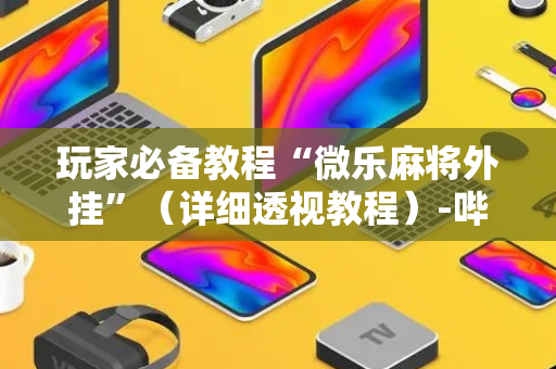 玩家必备教程“微乐麻将外挂”（详细透视教程）-哔哩哔哩