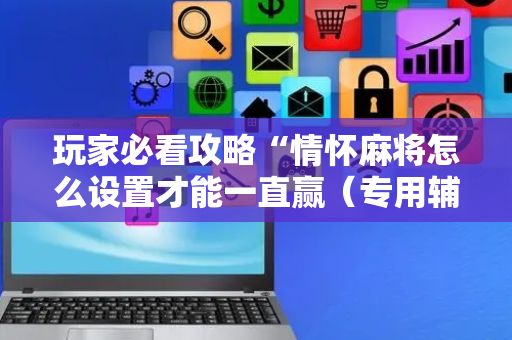 玩家必看攻略“情怀麻将怎么设置才能一直赢（专用辅牌神器免安装）