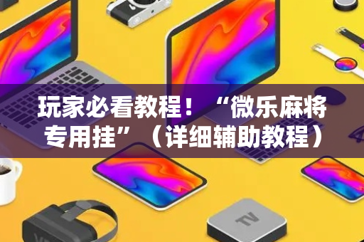 玩家必看教程！“微乐麻将专用挂”（详细辅助教程）-哔哩哔哩