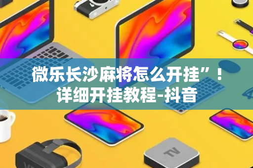 微乐长沙麻将怎么开挂”!详细开挂教程-抖音